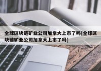 全球区块链矿业公司加拿大上市了吗[全球区块链矿业公司加拿大上市了吗]